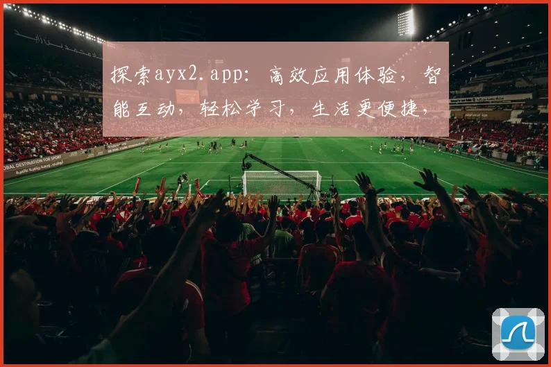 探索ayx2.app：高效应用体验，智能互动，轻松学习，生活更便捷，三大亮点一网打尽