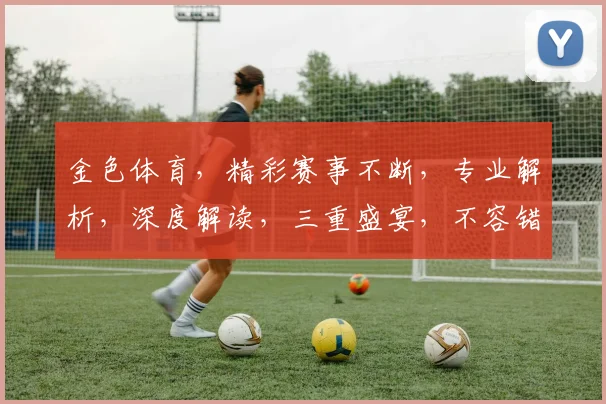 金色体育，精彩赛事不断，专业解析，深度解读，三重盛宴，不容错过