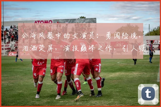公海风暴中的女演员：勇闯险境，泪洒荧屏，演技巅峰之作，引人瞩目，热议不断